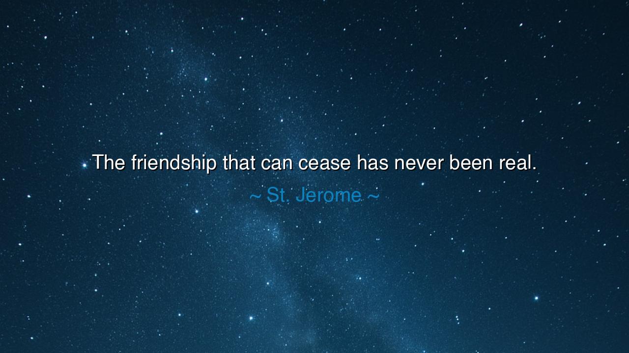 The friendship that can cease has never been real.