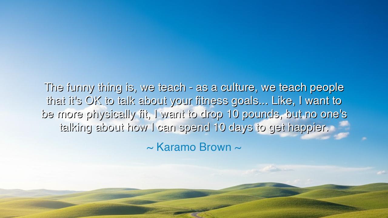 The funny thing is, we teach - as a culture, we teach people that