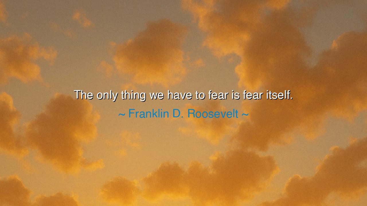 The only thing we have to fear is fear itself.