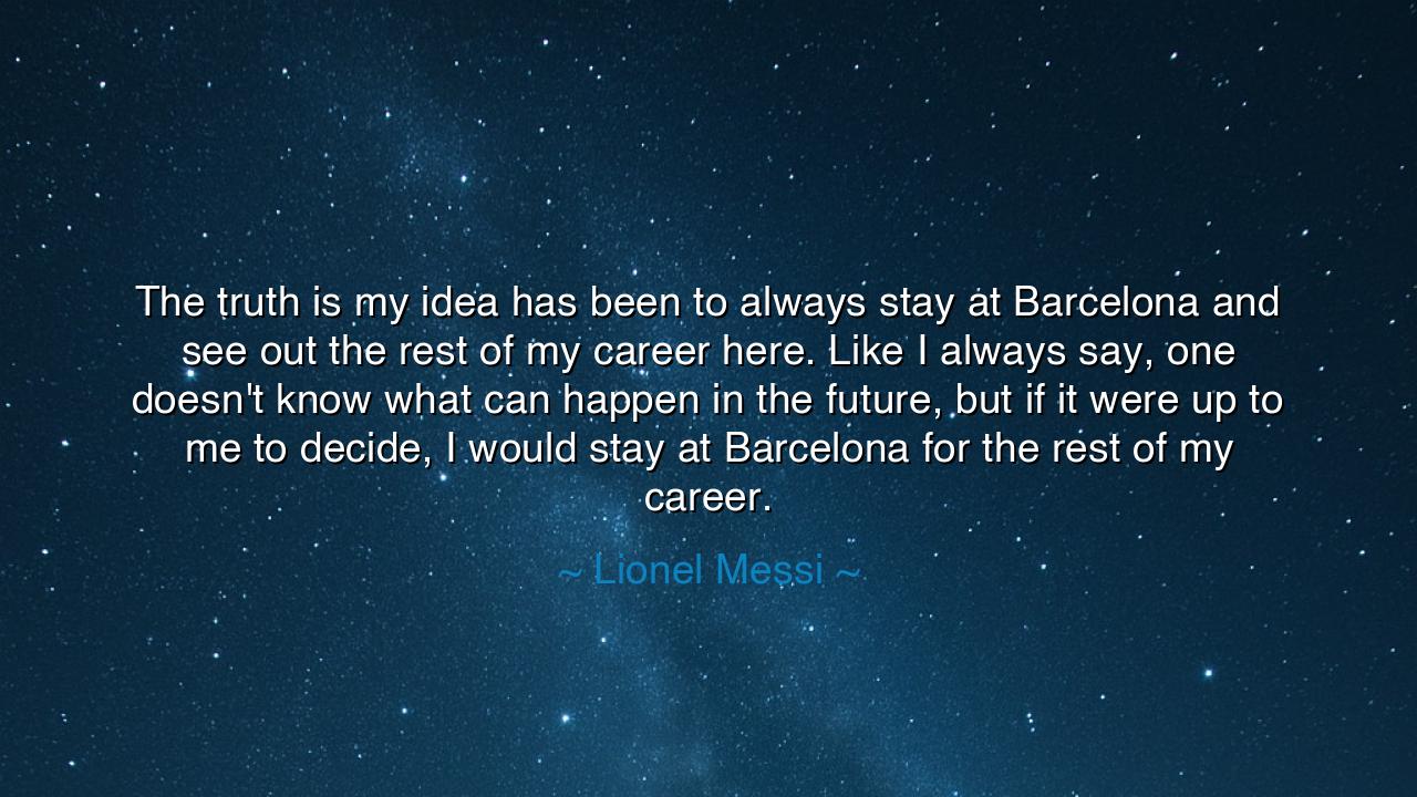 The truth is my idea has been to always stay at Barcelona and see