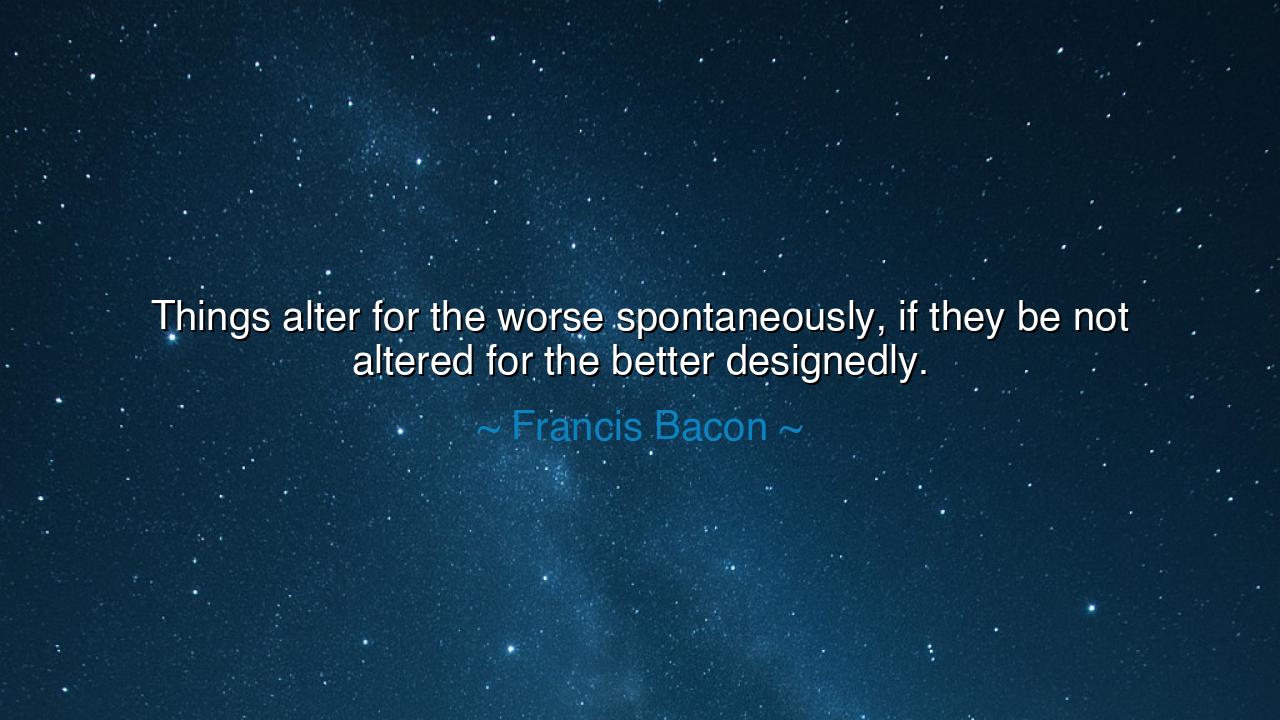 Things alter for the worse spontaneously, if they be not altered