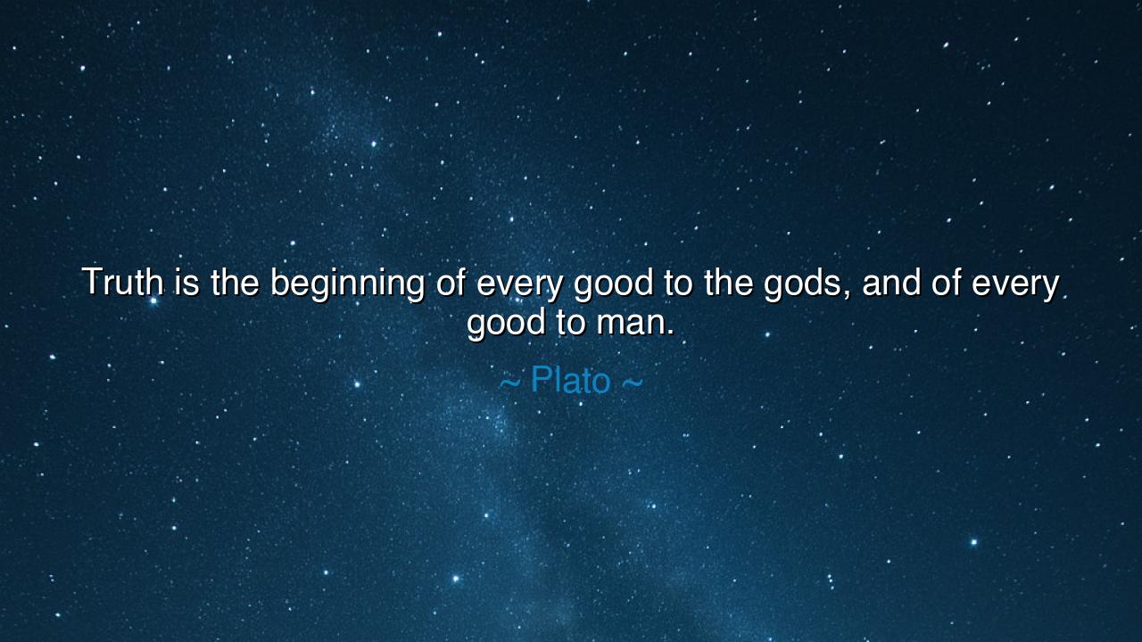 Truth is the beginning of every good to the gods, and of every