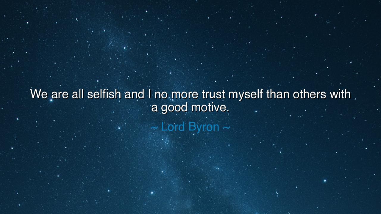 We are all selfish and I no more trust myself than others with a
