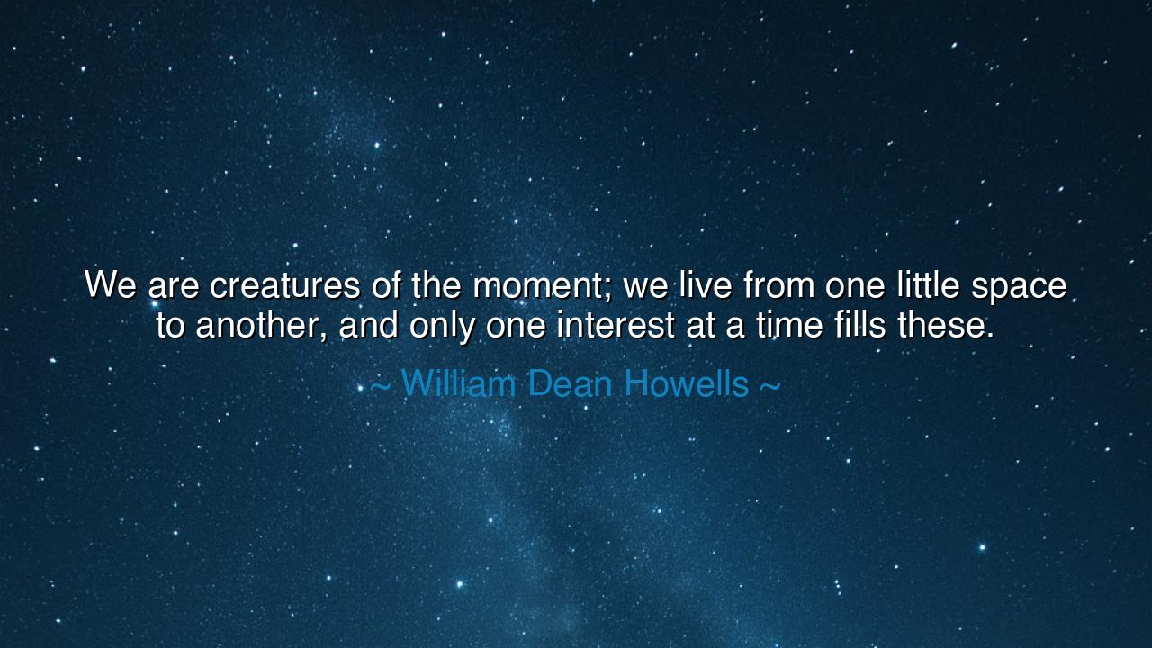 We are creatures of the moment; we live from one little space to