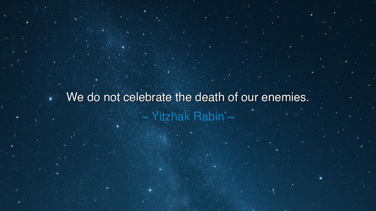 We do not celebrate the death of our enemies.
