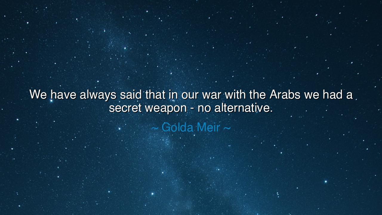We have always said that in our war with the Arabs we had a