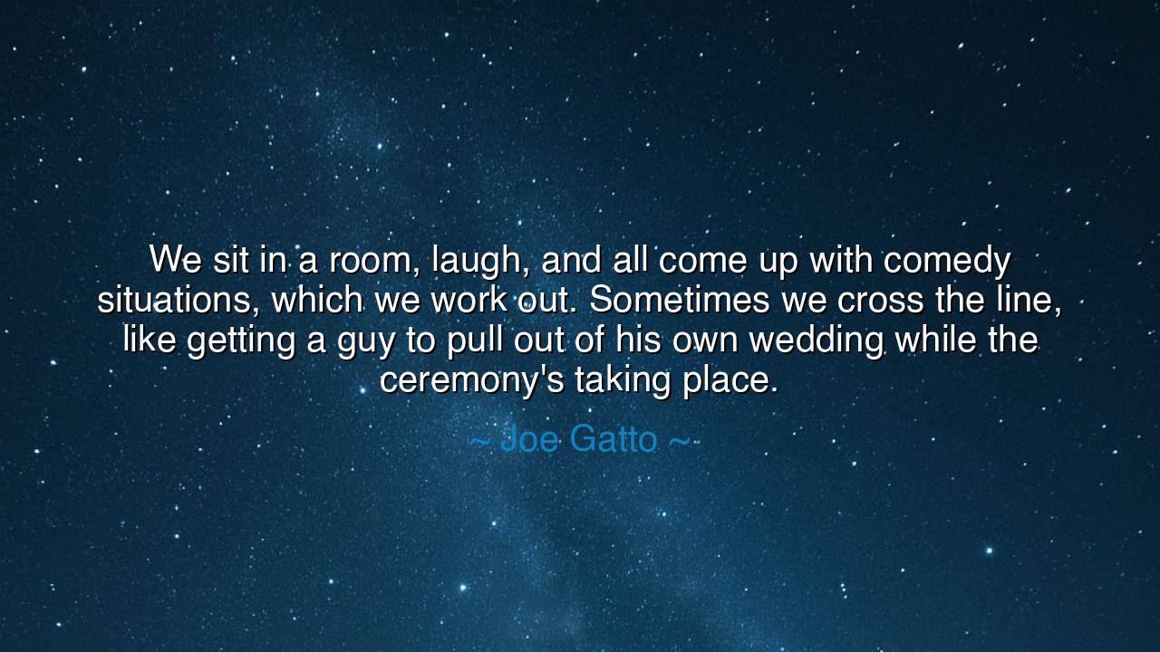 We sit in a room, laugh, and all come up with comedy situations