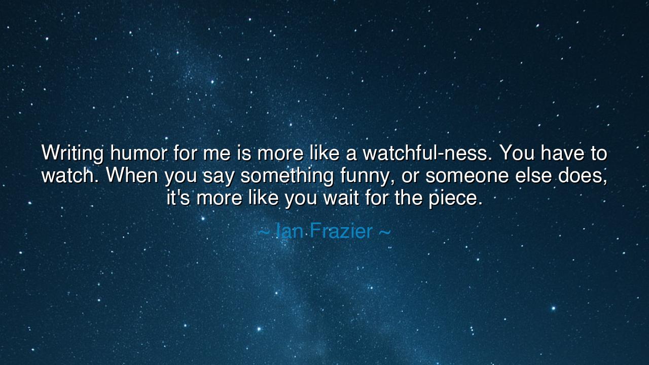Writing humor for me is more like a watchful-ness. You have to