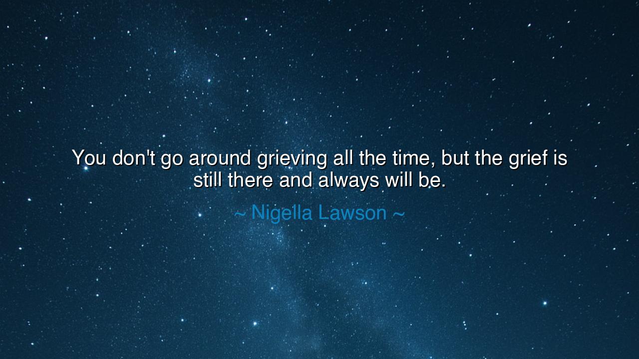 You don't go around grieving all the time, but the grief is