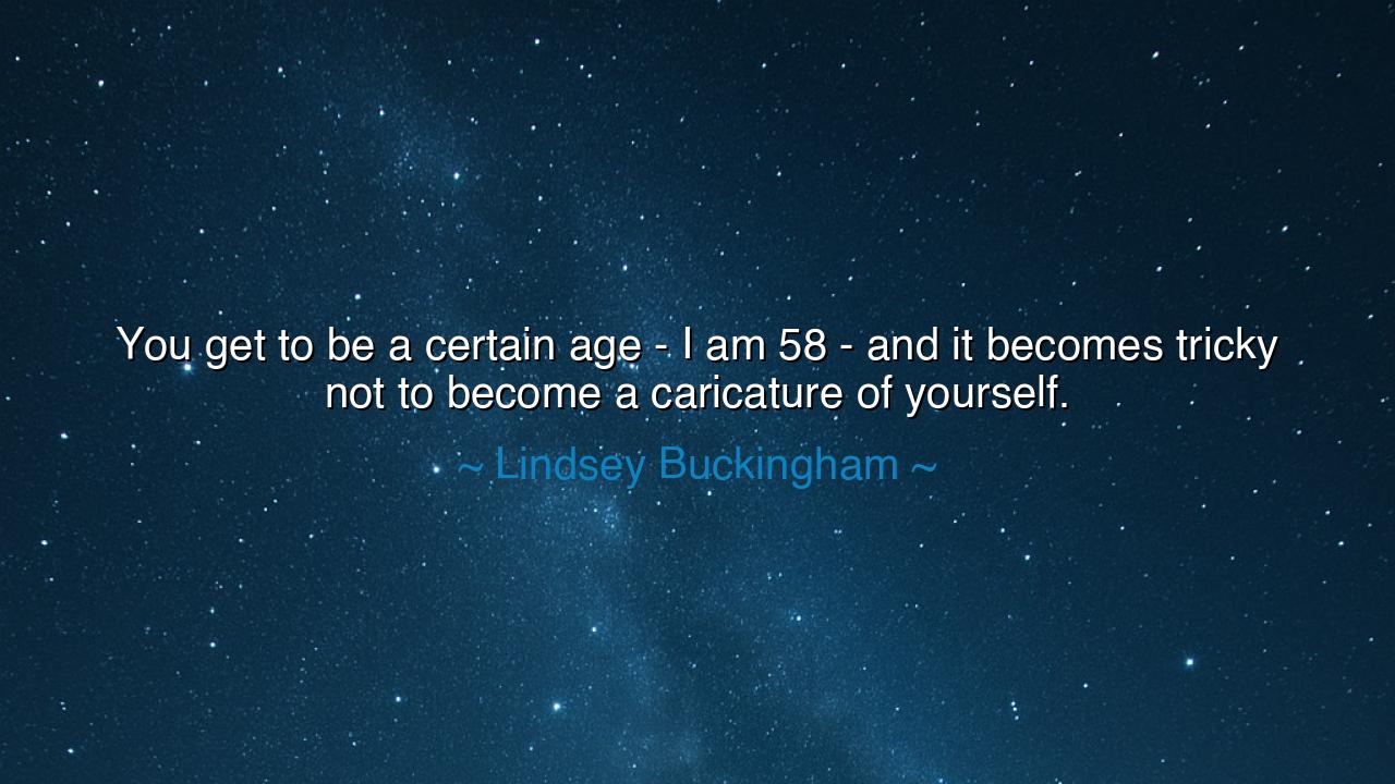 You get to be a certain age - I am 58 - and it becomes tricky not