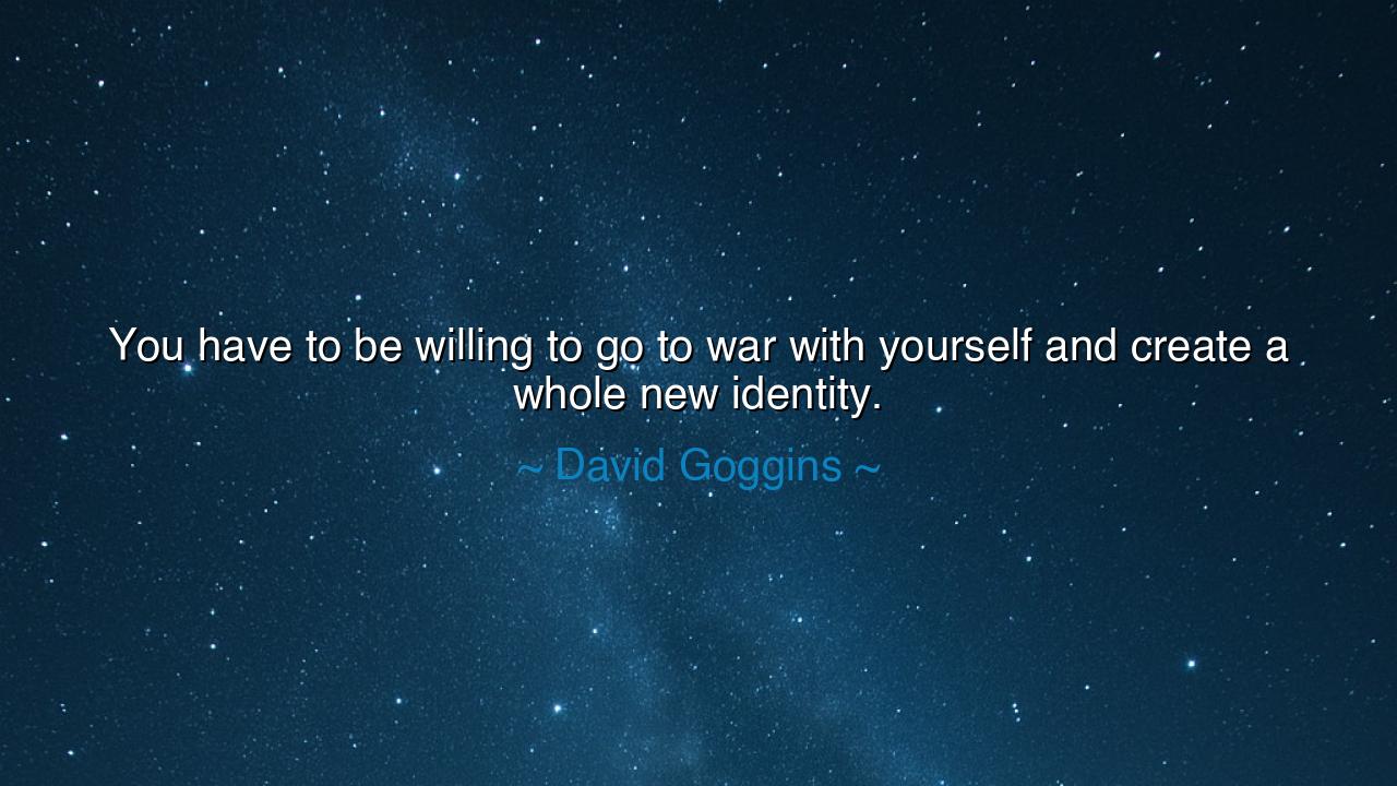 You have to be willing to go to war with yourself and create a